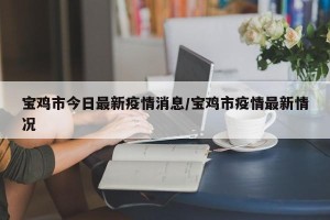 宝鸡市今日最新疫情消息/宝鸡市疫情最新情况