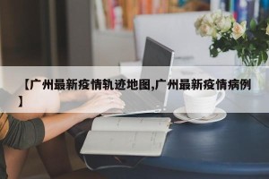 【广州最新疫情轨迹地图,广州最新疫情病例】