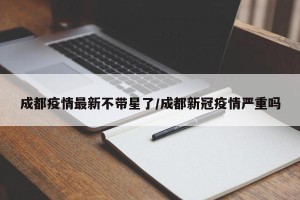 成都疫情最新不带星了/成都新冠疫情严重吗