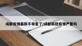 成都疫情最新不带星了/成都新冠疫情严重吗