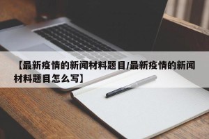 【最新疫情的新闻材料题目/最新疫情的新闻材料题目怎么写】