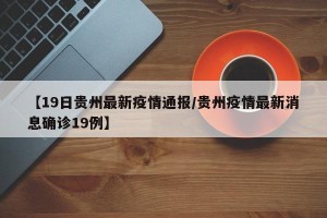 【19日贵州最新疫情通报/贵州疫情最新消息确诊19例】