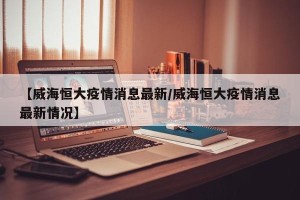 【威海恒大疫情消息最新/威海恒大疫情消息最新情况】