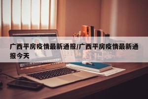 广西平房疫情最新通报/广西平房疫情最新通报今天
