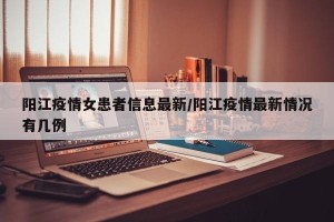 阳江疫情女患者信息最新/阳江疫情最新情况有几例
