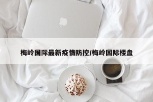梅岭国际最新疫情防控/梅岭国际楼盘