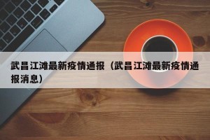武昌江滩最新疫情通报（武昌江滩最新疫情通报消息）