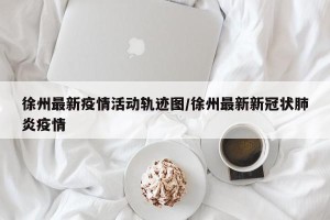 徐州最新疫情活动轨迹图/徐州最新新冠状肺炎疫情