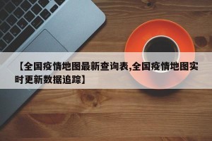 【全国疫情地图最新查询表,全国疫情地图实时更新数据追踪】