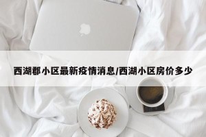 西湖郡小区最新疫情消息/西湖小区房价多少