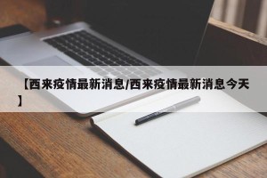 【西来疫情最新消息/西来疫情最新消息今天】
