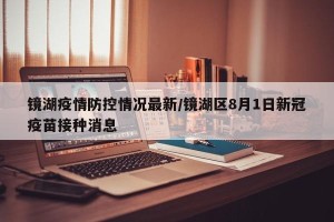 镜湖疫情防控情况最新/镜湖区8月1日新冠疫苗接种消息