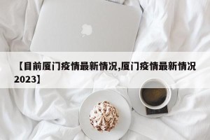 【目前厦门疫情最新情况,厦门疫情最新情况2023】