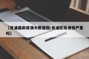 【青浦最新疫情大数据图/青浦区疫情很严重吗】