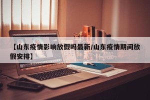 【山东疫情影响放假吗最新/山东疫情期间放假安排】