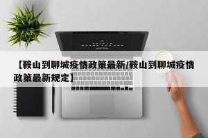 【鞍山到聊城疫情政策最新/鞍山到聊城疫情政策最新规定】