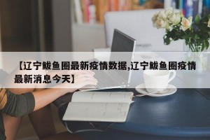 【辽宁鲅鱼圈最新疫情数据,辽宁鲅鱼圈疫情最新消息今天】