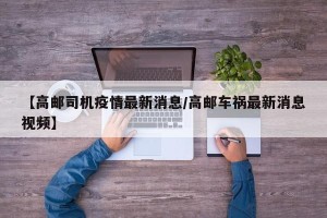【高邮司机疫情最新消息/高邮车祸最新消息视频】