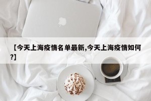 【今天上海疫情名单最新,今天上海疫情如何?】