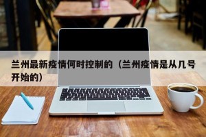 兰州最新疫情何时控制的（兰州疫情是从几号开始的）