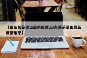 【山东莱芜梁山最新疫情,山东莱芜梁山最新疫情消息】