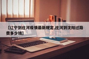 【辽宁到庄河疫情最新规定,庄河到沈阳过路费多少钱】