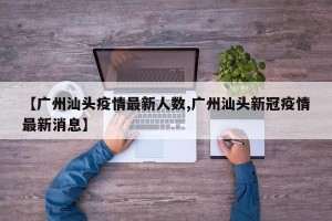 【广州汕头疫情最新人数,广州汕头新冠疫情最新消息】