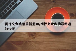 闵行交大疫情最新通知/闵行交大疫情最新通知今天