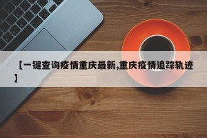 【一键查询疫情重庆最新,重庆疫情追踪轨迹】
