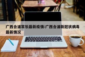 广西合浦常乐最新疫情:广西合浦新冠状病毒最新情况