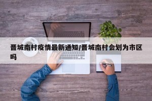 晋城南村疫情最新通知/晋城南村会划为市区吗