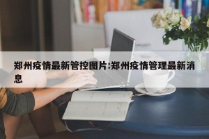 郑州疫情最新管控图片:郑州疫情管理最新消息