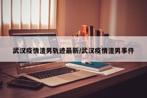 武汉疫情渣男轨迹最新/武汉疫情渣男事件
