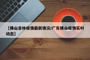 【佛山吉林疫情最新情况/广东佛山疫情实时动态】