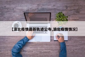 【渝北疫情最新轨迹公布,渝北疫情情况】