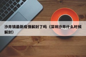 沙井镇最新疫情解封了吗（深圳沙井什么时候解封）