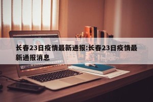 长春23日疫情最新通报:长春23日疫情最新通报消息