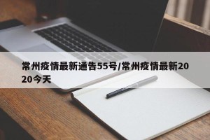 常州疫情最新通告55号/常州疫情最新2020今天