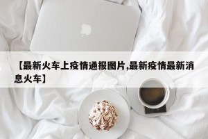 【最新火车上疫情通报图片,最新疫情最新消息火车】