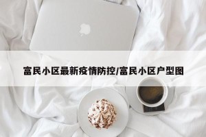 富民小区最新疫情防控/富民小区户型图