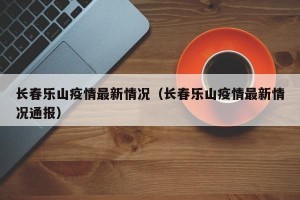 长春乐山疫情最新情况（长春乐山疫情最新情况通报）