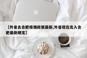 【外省去合肥疫情政策最新,外省现在出入合肥最新规定】