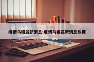疫情乌镇最新消息:疫情乌镇最新消息数据