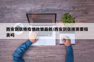 西安到张掖疫情政策最新/西安到张掖需要隔离吗