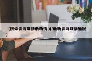 【搜索青海疫情最新情况/最新青海疫情通报】