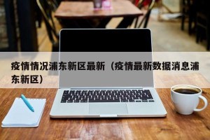 疫情情况浦东新区最新（疫情最新数据消息浦东新区）
